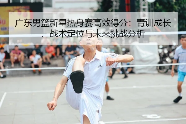 广东男篮新星热身赛高效得分：青训成长、战术定位与未来挑战分析