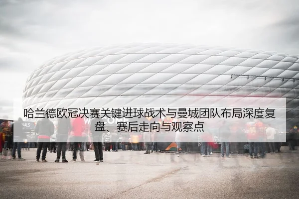 哈兰德欧冠决赛关键进球战术与曼城团队布局深度复盘、赛后走向与观察点