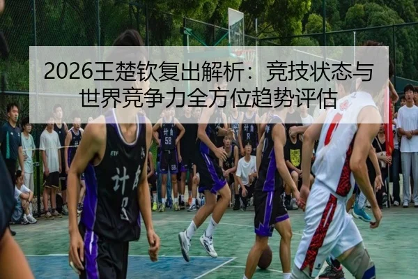 2026王楚钦复出解析：竞技状态与世界竞争力全方位趋势评估